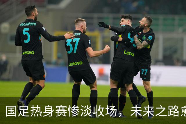 国足热身赛惨淡收场，未来之路愈发黯淡